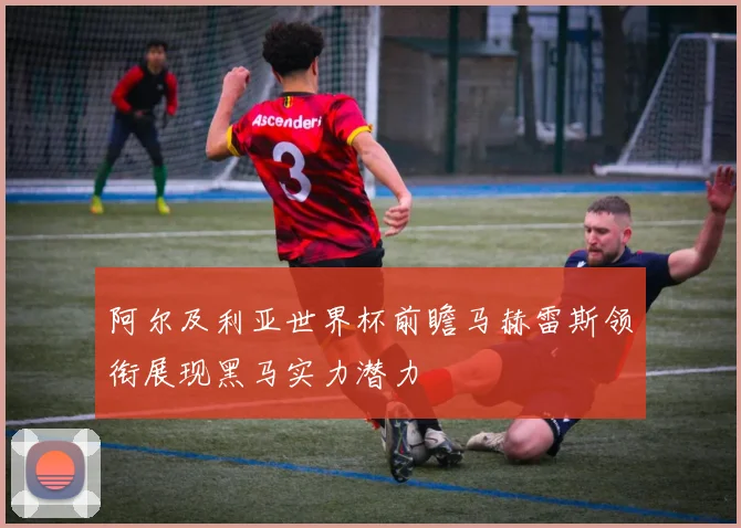 阿尔及利亚世界杯前瞻马赫雷斯领衔展现黑马实力潜力