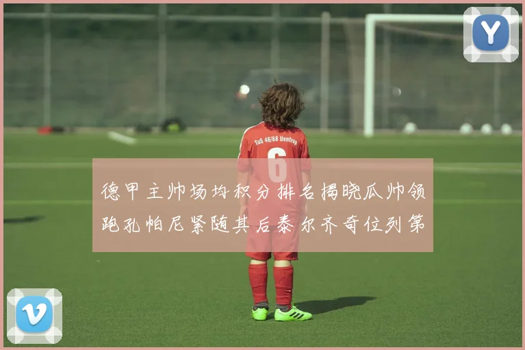 德甲主帅场均积分排名揭晓瓜帅领跑孔帕尼紧随其后泰尔齐奇位列第六