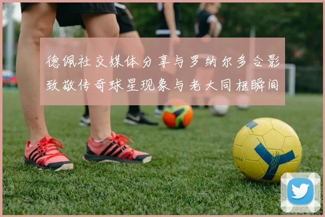 德佩社交媒体分享与罗纳尔多合影致敬传奇球星现象与老大同框瞬间
