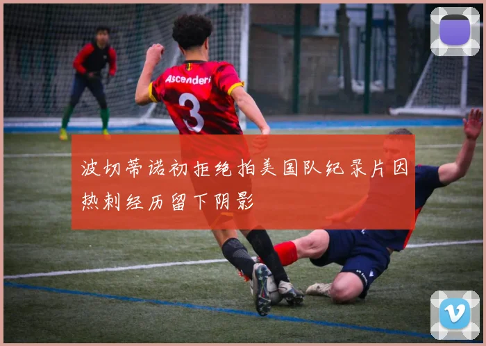 波切蒂诺初拒绝拍美国队纪录片因热刺经历留下阴影