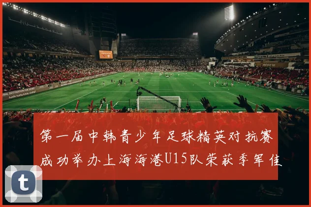 第一届中韩青少年足球精英对抗赛成功举办上海海港U15队荣获季军佳绩