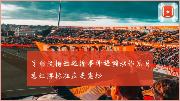 亨利谈梅西碰撞事件强调动作无恶意红牌标准应更宽松