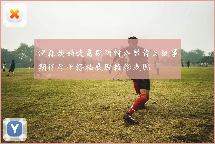 伊森妈妈透露斯玛特加盟背后故事期待母子搭档展现精彩表现