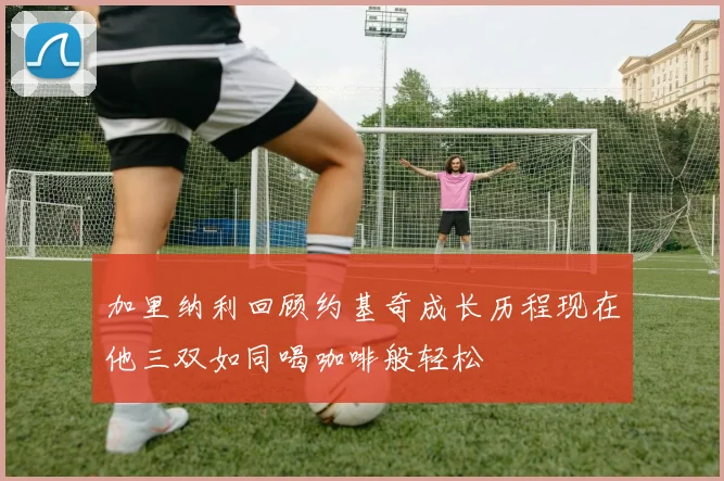 加里纳利回顾约基奇成长历程现在他三双如同喝咖啡般轻松