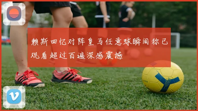 赖斯回忆对阵皇马任意球瞬间称已观看超过百遍深感震撼