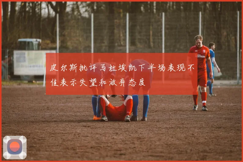 皮尔斯批评马杜埃凯下半场表现不佳表示失望和放弃态度