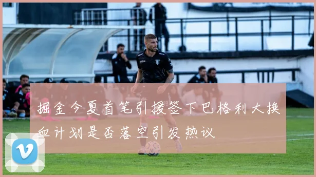 掘金今夏首笔引援签下巴格利大换血计划是否落空引发热议