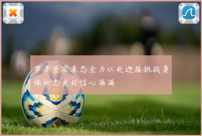 华子坚定表态全力以赴迎接挑战身体状态良好信心满满