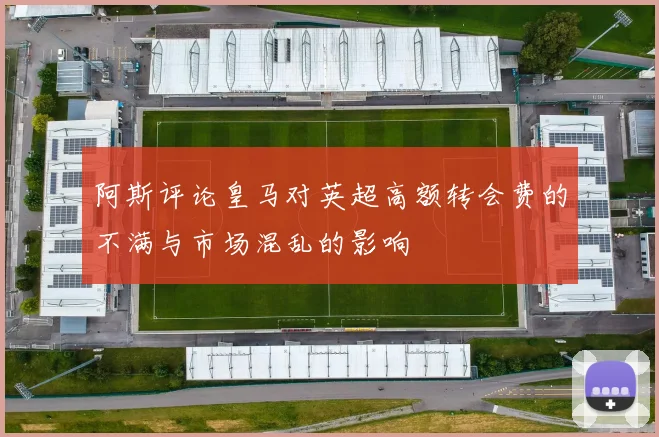 阿斯评论皇马对英超高额转会费的不满与市场混乱的影响