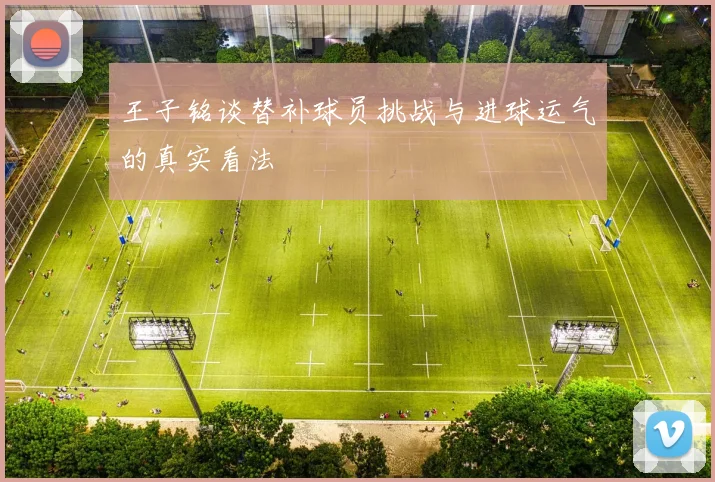 王子铭谈替补球员挑战与进球运气的真实看法
