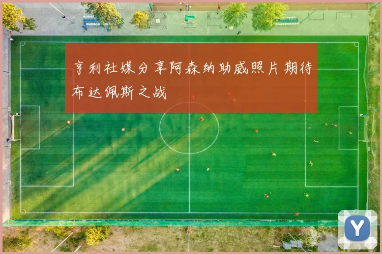 亨利社媒分享阿森纳助威照片期待布达佩斯之战