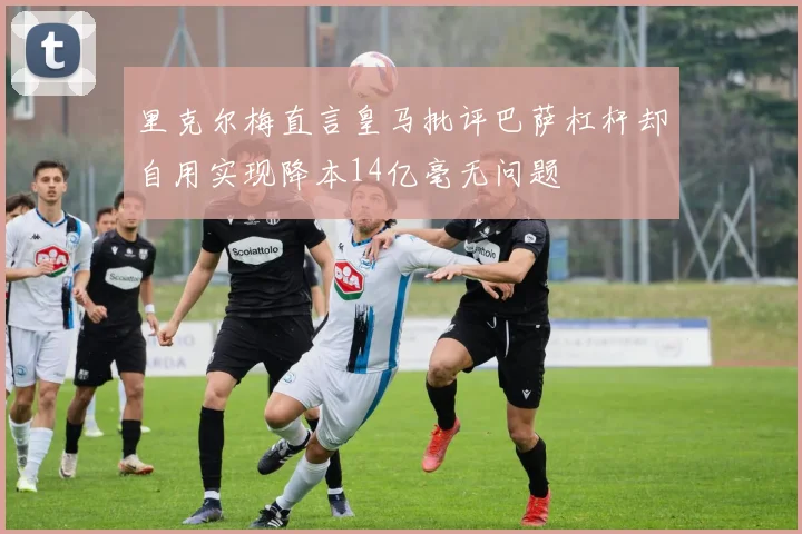 里克尔梅直言皇马批评巴萨杠杆却自用实现降本14亿毫无问题