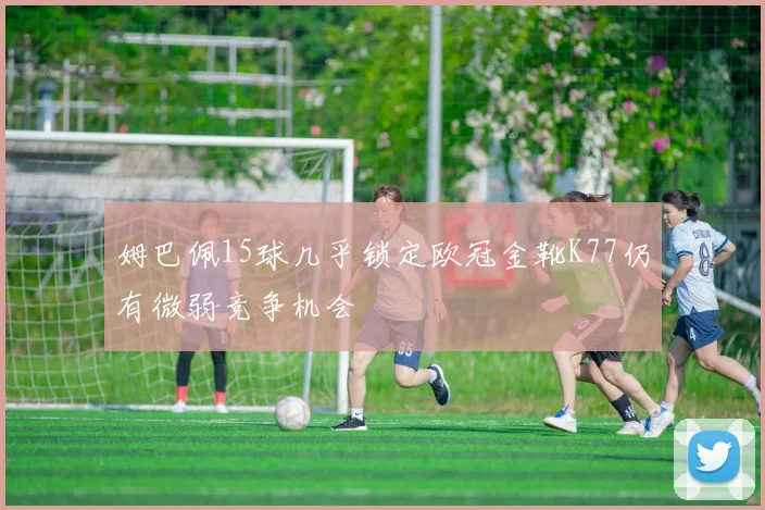 姆巴佩15球几乎锁定欧冠金靴K77仍有微弱竞争机会