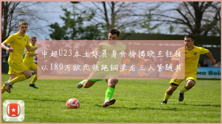 中超U23本土球员身价榜揭晓王钰栋以180万欧元领跑铜梁龙三人紧随其后