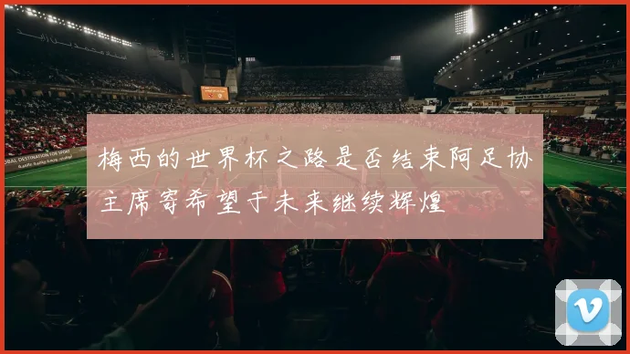 梅西的世界杯之路是否结束阿足协主席寄希望于未来继续辉煌