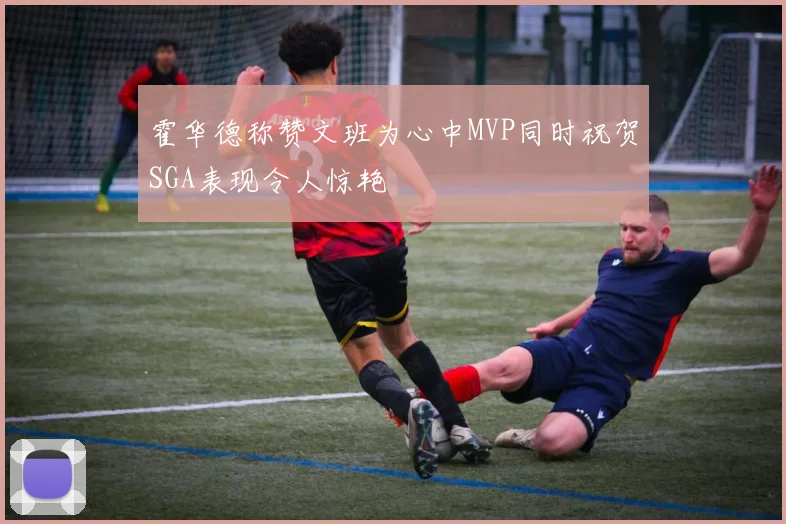 霍华德称赞文班为心中MVP同时祝贺SGA表现令人惊艳