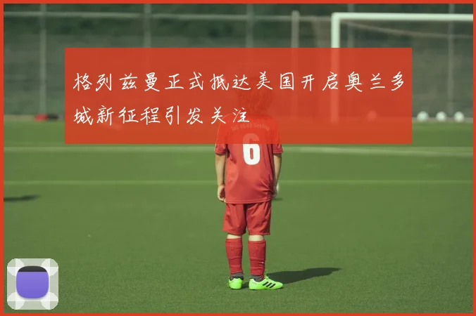 格列兹曼正式抵达美国开启奥兰多城新征程引发关注