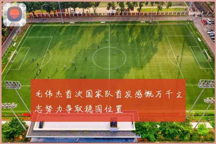 毛伟杰首次国家队首发感慨万千立志努力争取稳固位置