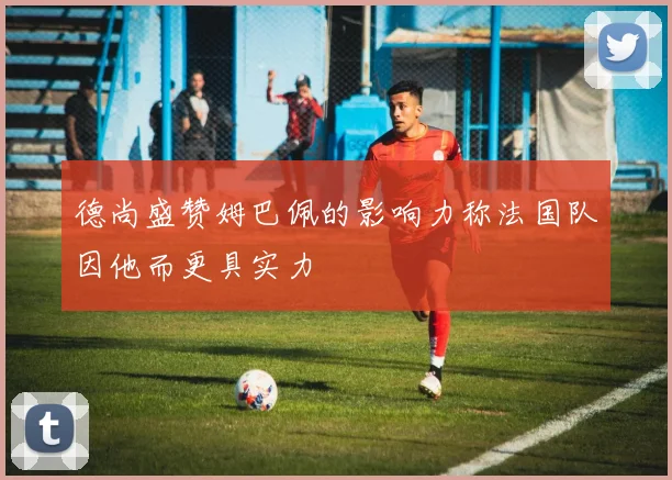 德尚盛赞姆巴佩的影响力称法国队因他而更具实力