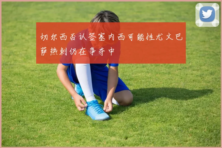 切尔西否认签塞内西可能性尤文巴萨热刺仍在争夺中