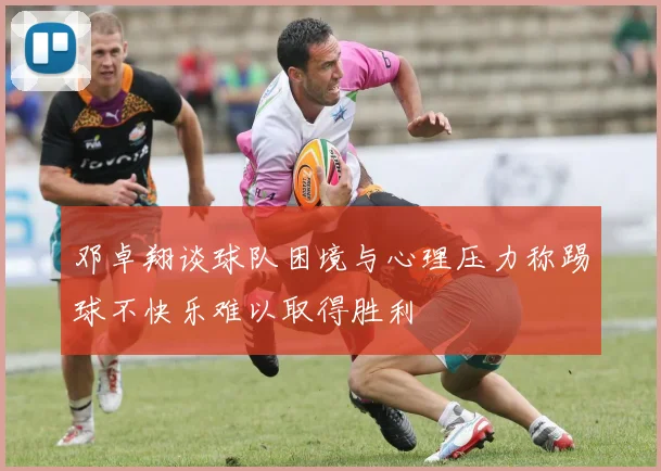 邓卓翔谈球队困境与心理压力称踢球不快乐难以取得胜利